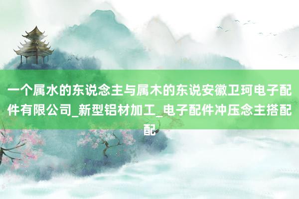 一个属水的东说念主与属木的东说安徽卫珂电子配件有限公司_新型铝材加工_电子配件冲压念主搭配