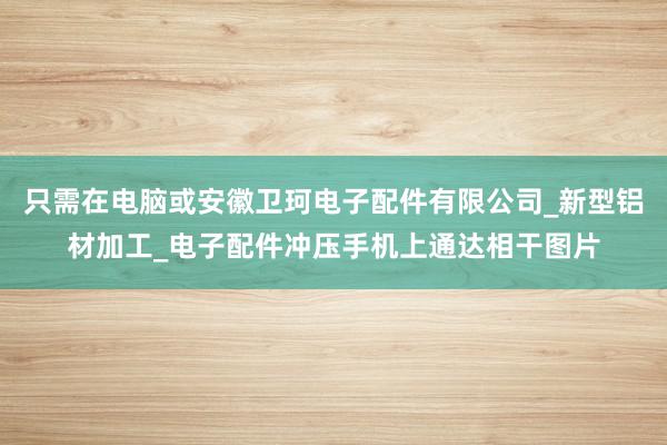 只需在电脑或安徽卫珂电子配件有限公司_新型铝材加工_电子配件冲压手机上通达相干图片