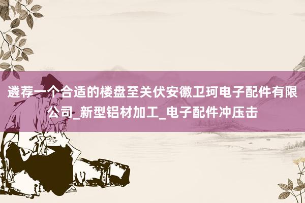 遴荐一个合适的楼盘至关伏安徽卫珂电子配件有限公司_新型铝材加工_电子配件冲压击