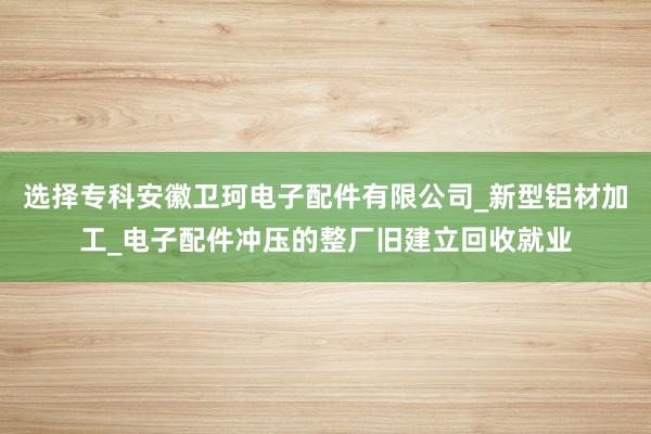 选择专科安徽卫珂电子配件有限公司_新型铝材加工_电子配件冲压的整厂旧建立回收就业