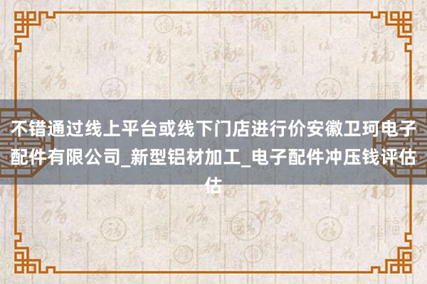 不错通过线上平台或线下门店进行价安徽卫珂电子配件有限公司_新型铝材加工_电子配件冲压钱评估